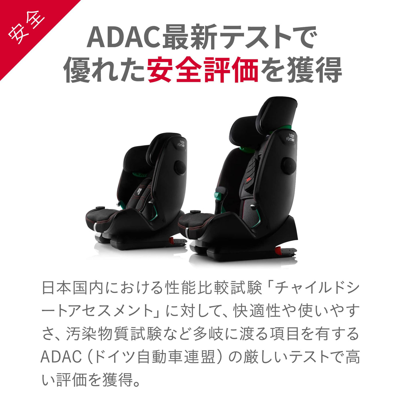 【ADAC最新テストで優れた安全評価を獲得】日本国内における性能比較試験「チャイルドシートアセスメント」に対して、快適性や使いやすさ、汚染物質試験など多岐に渡る項目を有するADAC（ドイツ自動車連盟）の厳しいテストで高い評価を獲得。