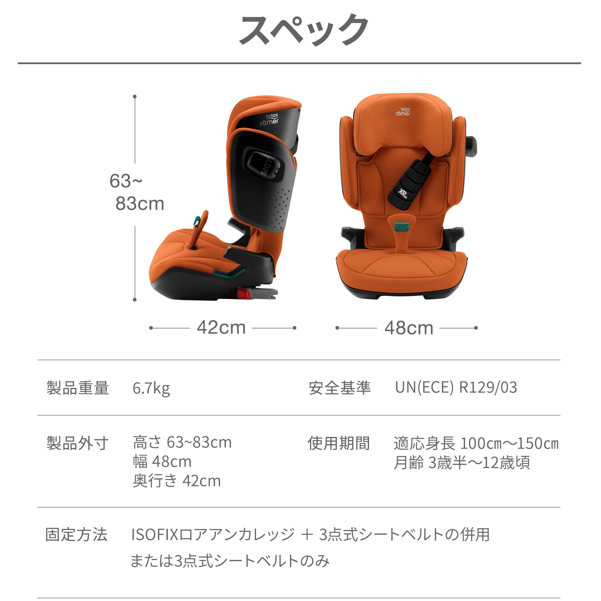 【スペック】製品重量：6.7kg、安全基準：UN(ECE) R129/03、製品外寸：高さ63〜83cm/幅48cm/奥行き42cm、使用期間：適応身長100cm〜150cm/月齢3歳半〜12歳頃、固定方法：ISOFIXロアアンカレッジ＋3点式シートベルトの併用または3点式シートベルトのみ