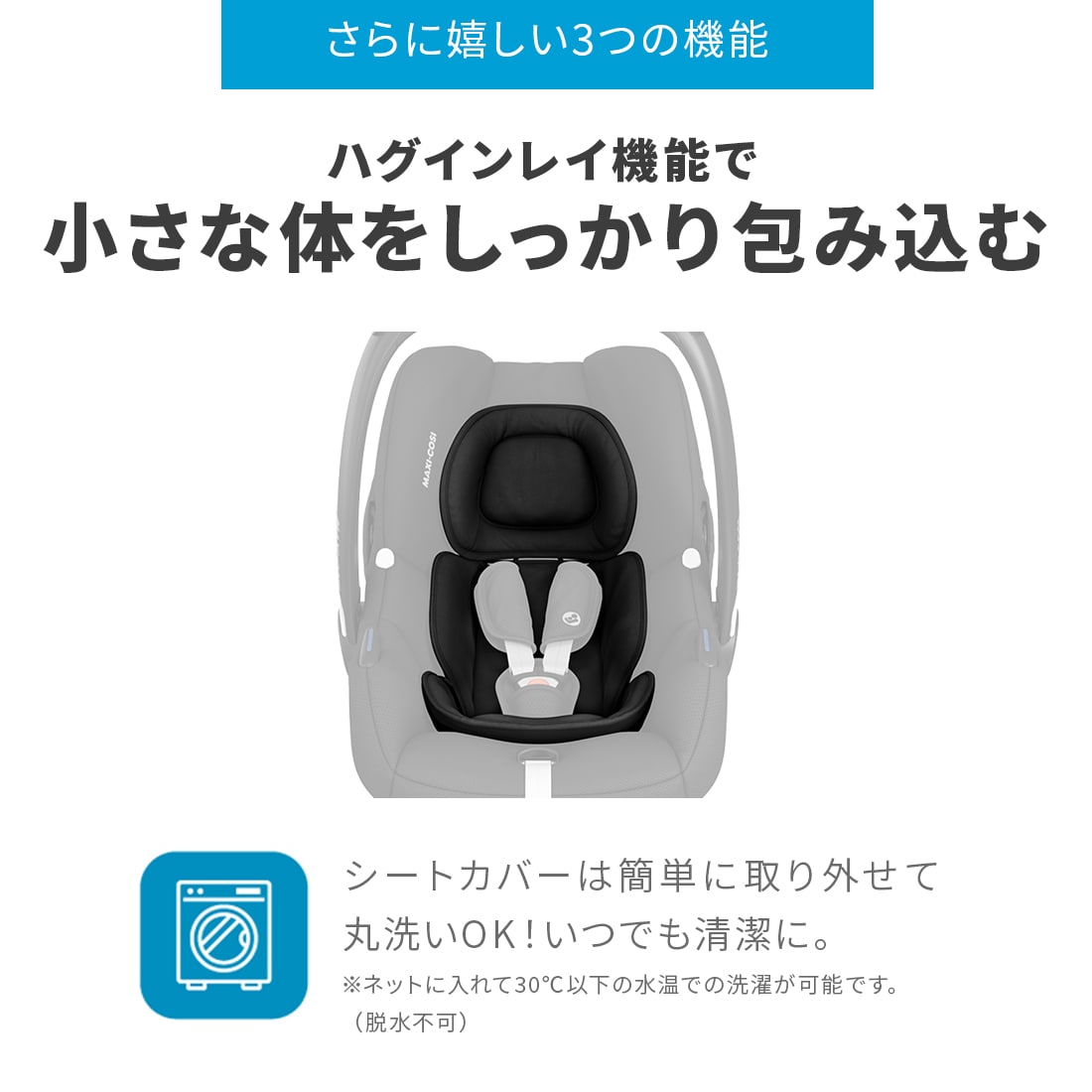 【さらに嬉しい3つの機能-ハグインレイ機能で小さな体をしっかり包み込む】シートカバーは簡単に取り外せて丸洗いOK！いつでも清潔に。※ネットに入れて30℃以下の水温での選択が可能です。（脱水不可）