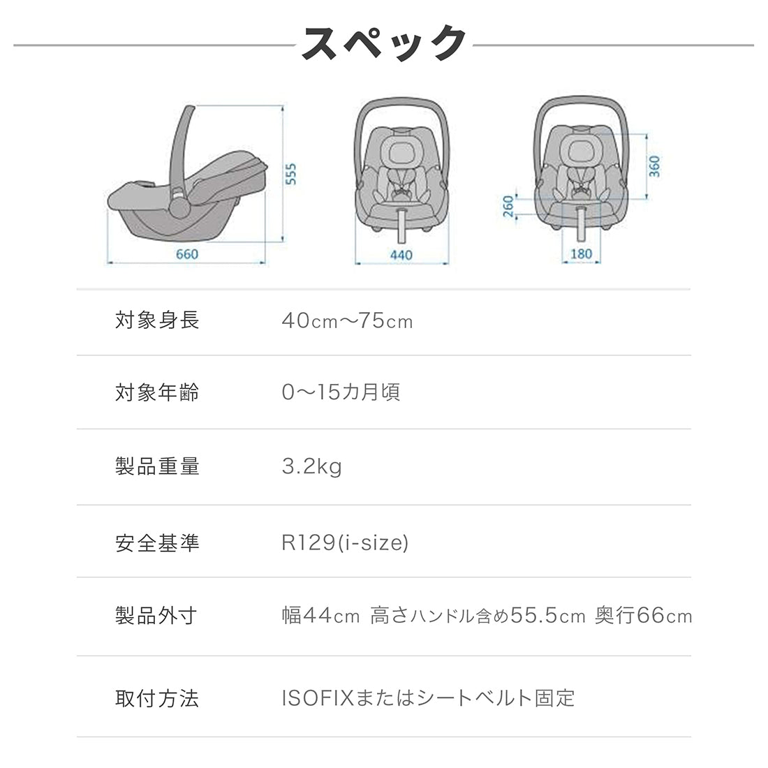 【スペック】対象身長：40cm〜75cm、対象年齢：0〜15ヶ月頃、製品重量：3.2kg、安全基準：R129（i-size）、製品外寸：幅44cm/高さ（ハンドル含め）55.5cm/奥行66cm、取付方法：ISOFIXまたはシートベルト固定